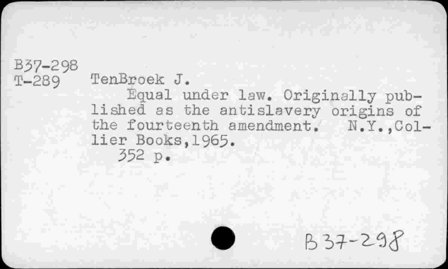 ﻿b^7-298
T-289 TenBroek J.
Equal under law. Originally published as the anti slavery origins of the fourteenth amendment. N.Y.,Col lier Books,1965.
352 p.